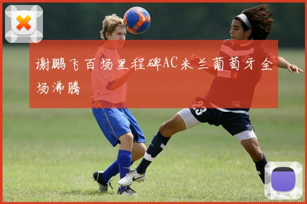 谢鹏飞百场里程碑AC米兰葡萄牙全场沸腾