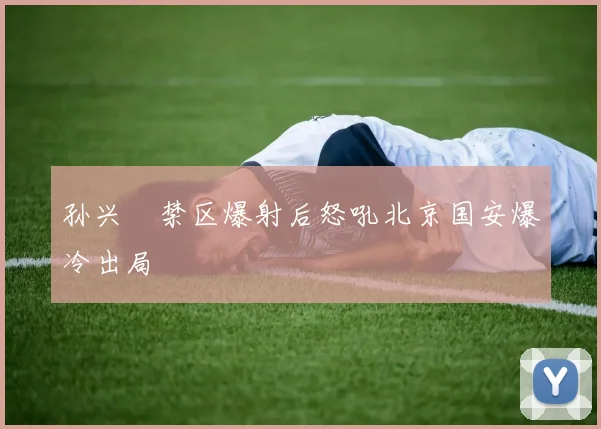 孙兴慜禁区爆射后怒吼北京国安爆冷出局