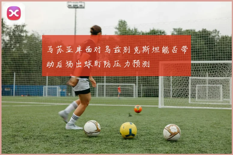马苏亚库面对乌兹别克斯坦能否带动后场出球盯防压力预测