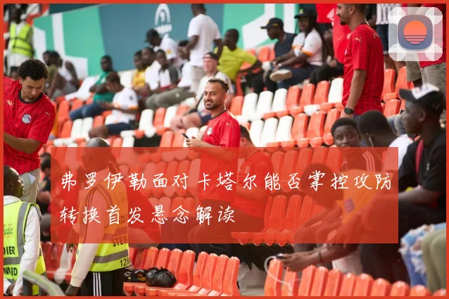 弗罗伊勒面对卡塔尔能否掌控攻防转换首发悬念解读