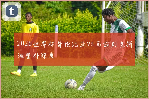 2026世界杯哥伦比亚vs乌兹别克斯坦替补深度