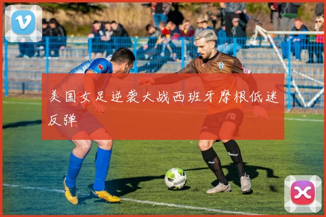 美国女足逆袭大战西班牙摩根低迷反弹