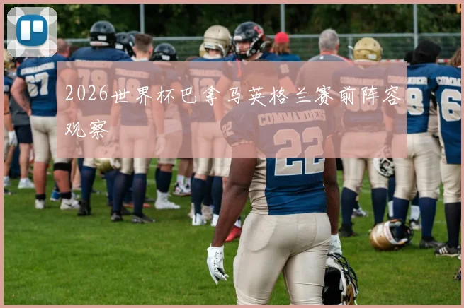 2026世界杯巴拿马英格兰赛前阵容观察
