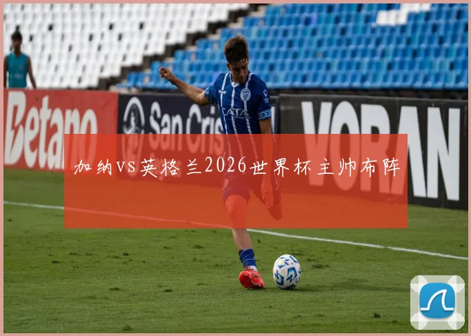 加纳vs英格兰2026世界杯主帅布阵