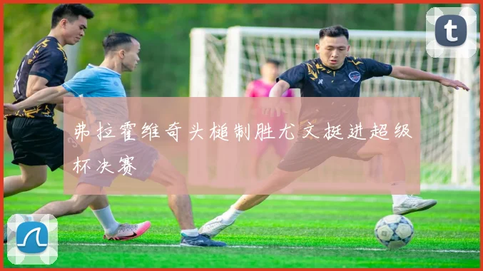 弗拉霍维奇头槌制胜尤文挺进超级杯决赛
