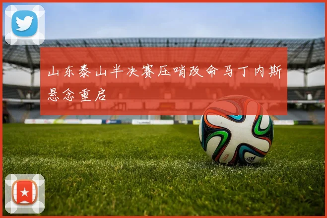 山东泰山半决赛压哨改命马丁内斯悬念重启