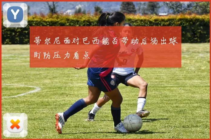 蒂尔尼面对巴西能否带动后场出球盯防压力看点