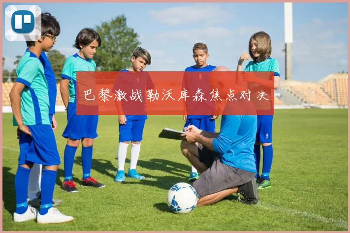 巴黎激战勒沃库森焦点对决