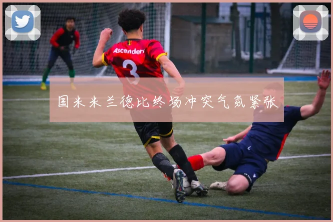 国米米兰德比终场冲突气氛紧张