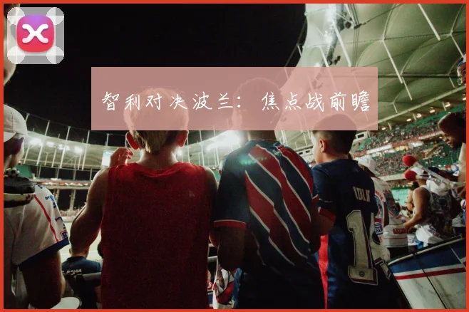 智利对决波兰：焦点战前瞻