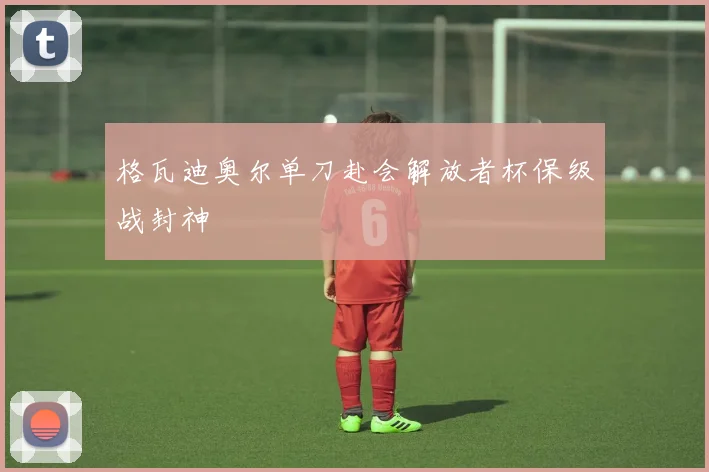 格瓦迪奥尔单刀赴会解放者杯保级战封神