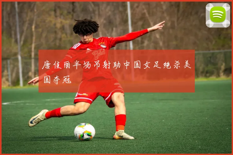 唐佳丽半场吊射助中国女足绝杀美国夺冠