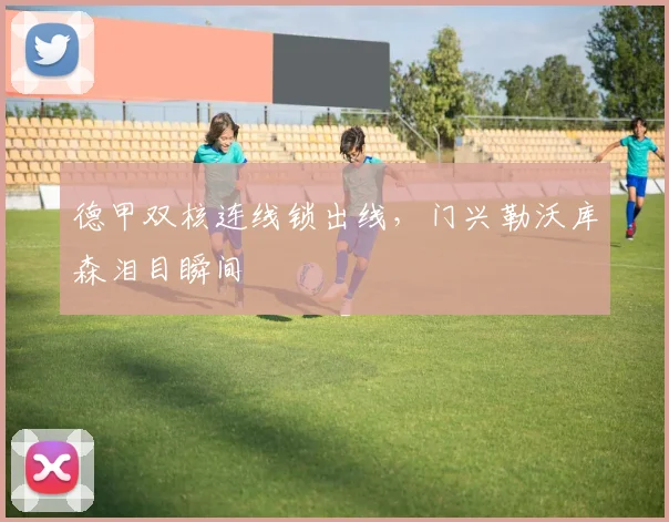 德甲双核连线锁出线,门兴勒沃库森泪目瞬间
