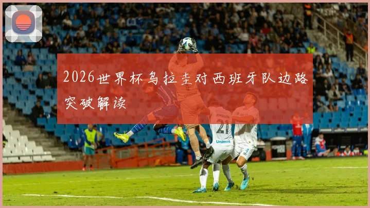 2026世界杯乌拉圭对西班牙队边路突破解读