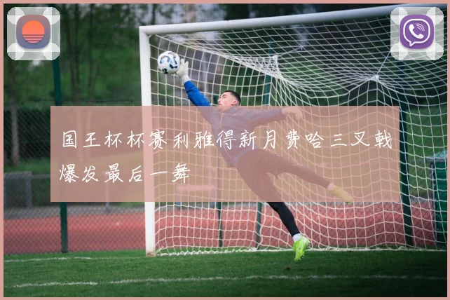 国王杯杯赛利雅得新月费哈三叉戟爆发最后一舞