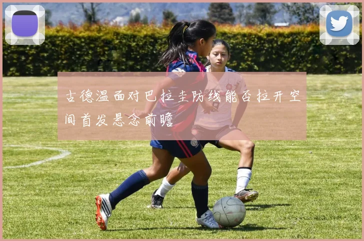 古德温面对巴拉圭防线能否拉开空间首发悬念前瞻