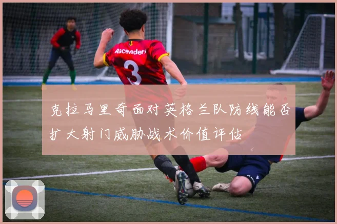 克拉马里奇面对英格兰队防线能否扩大射门威胁战术价值评估
