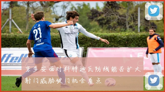京多安面对科特迪瓦防线能否扩大射门威胁破门机会看点