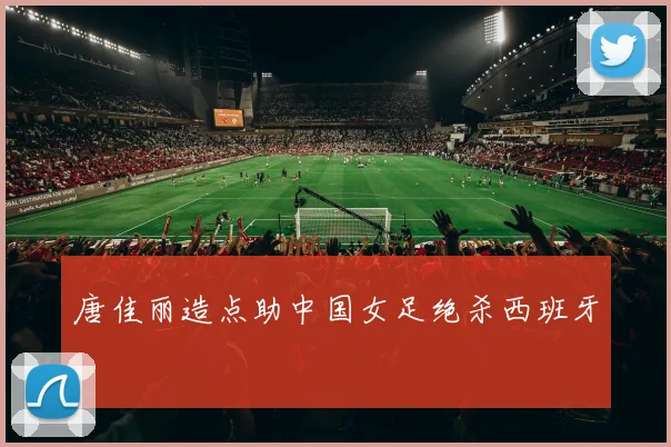 唐佳丽造点助中国女足绝杀西班牙
