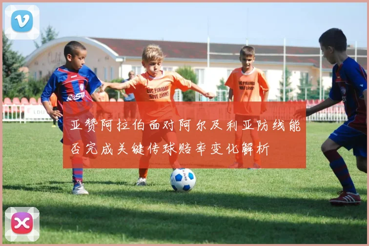 亚赞阿拉伯面对阿尔及利亚防线能否完成关键传球赔率变化解析