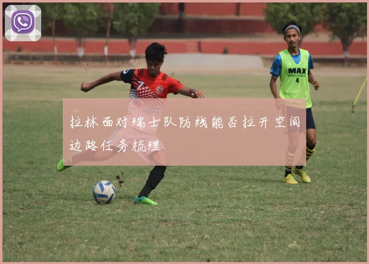 拉林面对瑞士队防线能否拉开空间边路任务梳理