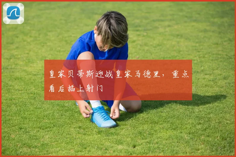 皇家贝蒂斯迎战皇家马德里，重点看后插上射门