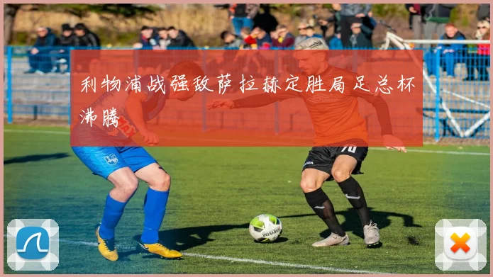 利物浦战强敌萨拉赫定胜局足总杯沸腾