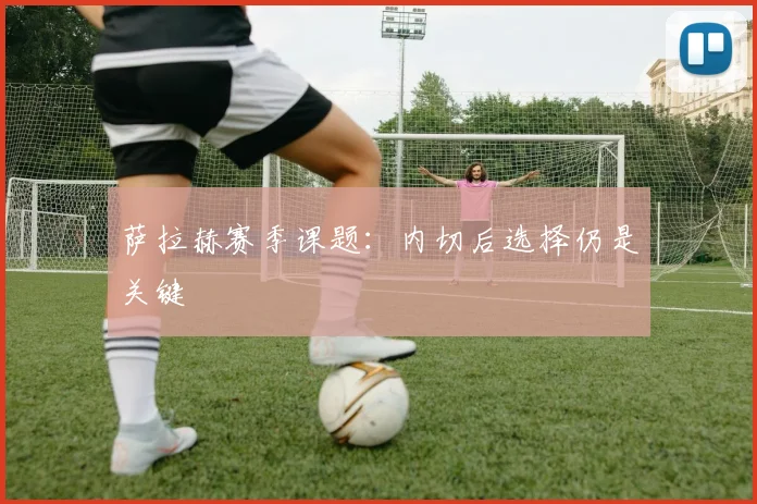 萨拉赫赛季课题：内切后选择仍是关键