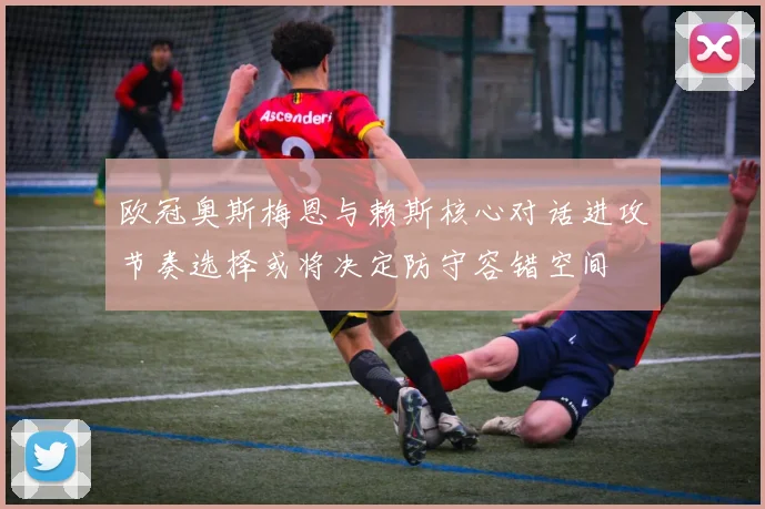 欧冠奥斯梅恩与赖斯核心对话进攻节奏选择或将决定防守容错空间