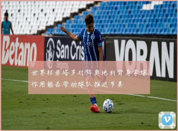 世界杯劳塔罗对阵奥地利背身拿球作用能否带动球队推进节奏