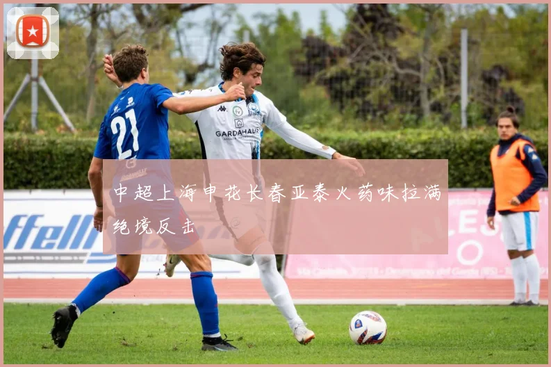 中超上海申花长春亚泰火药味拉满绝境反击