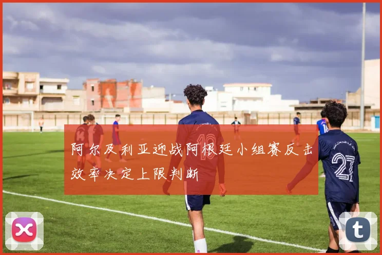 阿尔及利亚迎战阿根廷小组赛反击效率决定上限判断