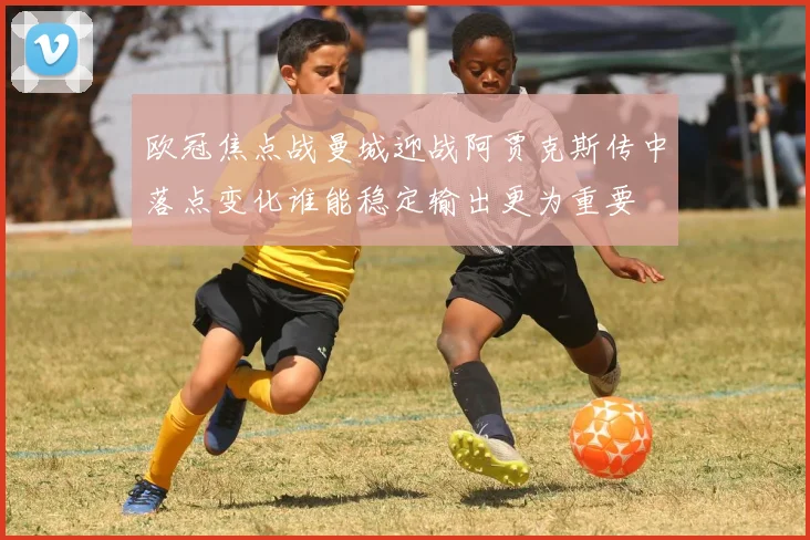 欧冠焦点战曼城迎战阿贾克斯传中落点变化谁能稳定输出更为重要