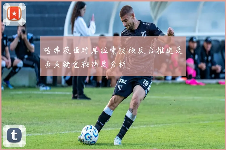 哈弗茨面对库拉索防线反击推进是否关键金靴热度分析
