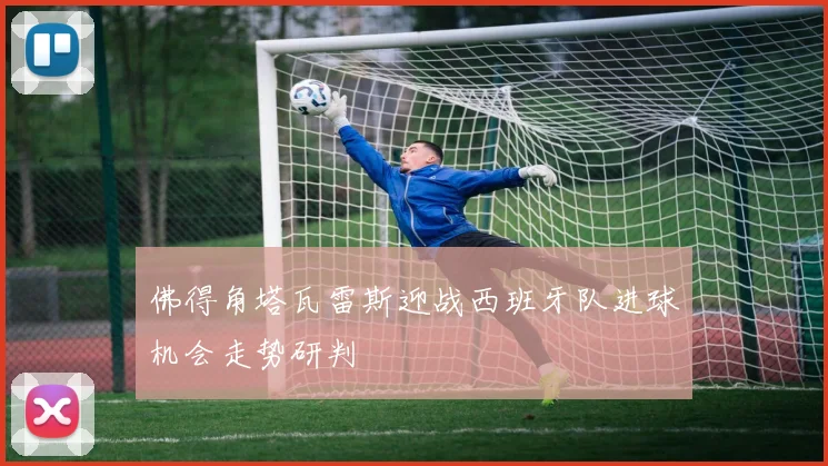 佛得角塔瓦雷斯迎战西班牙队进球机会走势研判