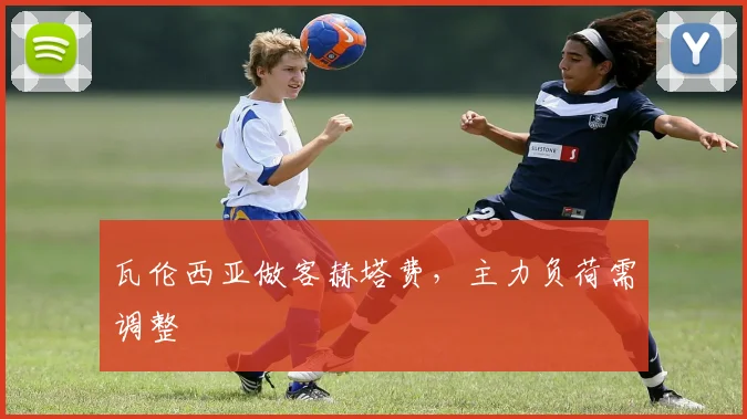 瓦伦西亚做客赫塔费，主力负荷需调整