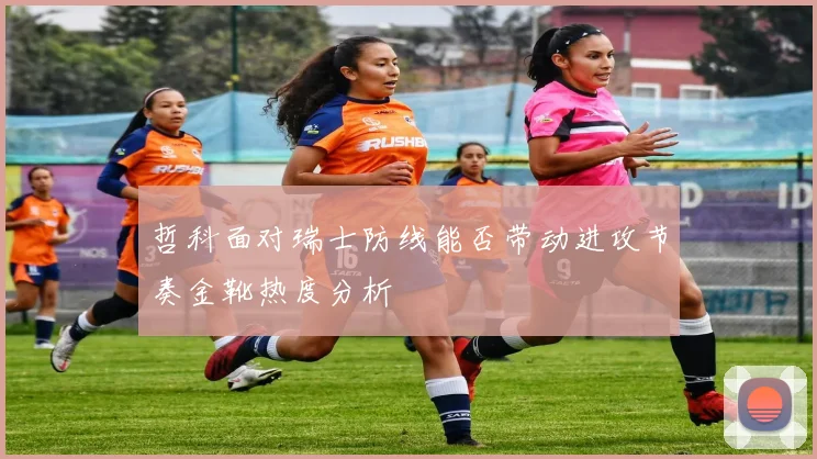 哲科面对瑞士防线能否带动进攻节奏金靴热度分析