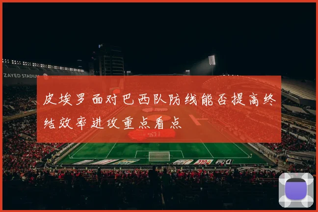 皮埃罗面对巴西队防线能否提高终结效率进攻重点看点