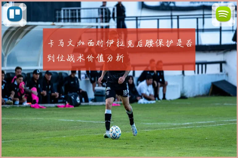 卡马文加面对伊拉克后腰保护是否到位战术价值分析