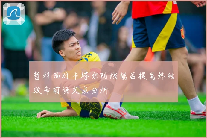 哲科面对卡塔尔防线能否提高终结效率前场支点分析