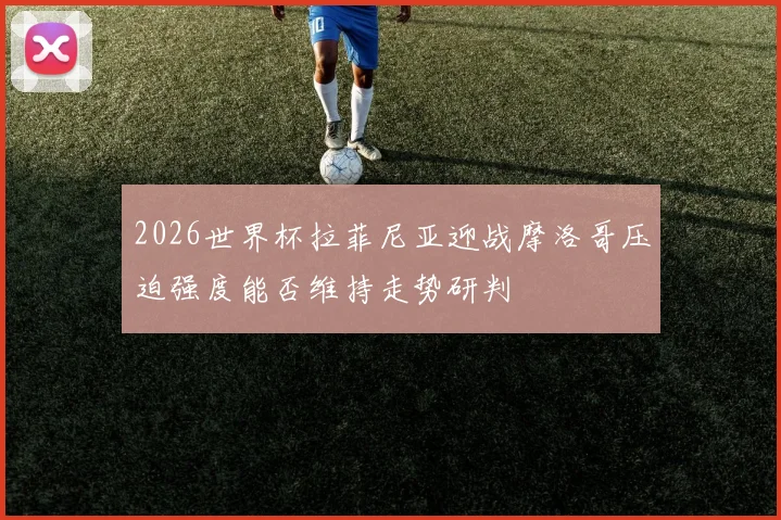 2026世界杯拉菲尼亚迎战摩洛哥压迫强度能否维持走势研判