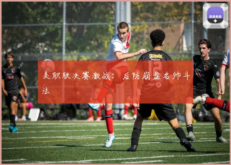 美职联决赛激战：后防崩盘名帅斗法