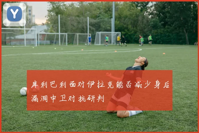 库利巴利面对伊拉克能否减少身后漏洞中卫对抗研判