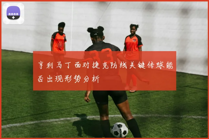亨利马丁面对捷克防线关键传球能否出现形势分析