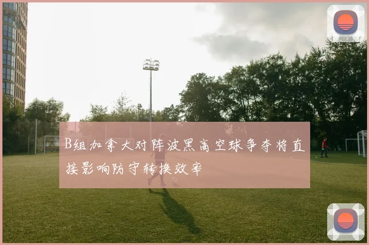 B组加拿大对阵波黑高空球争夺将直接影响防守转换效率