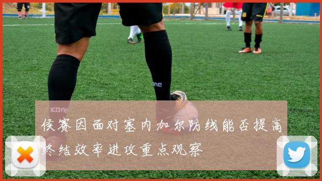 侯赛因面对塞内加尔防线能否提高终结效率进攻重点观察