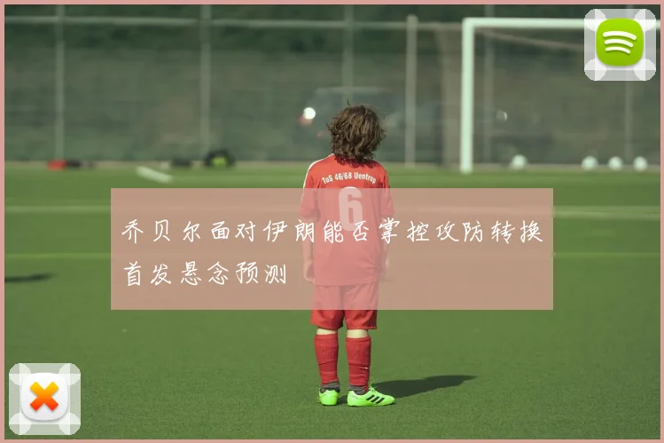乔贝尔面对伊朗能否掌控攻防转换首发悬念预测