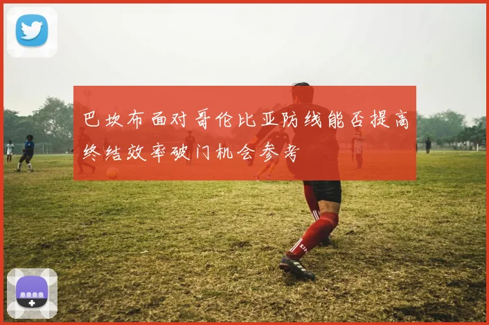 巴坎布面对哥伦比亚防线能否提高终结效率破门机会参考