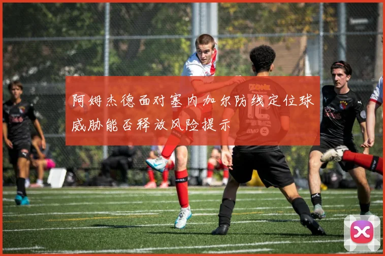 阿姆杰德面对塞内加尔防线定位球威胁能否释放风险提示