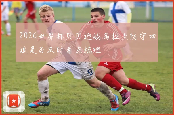 2026世界杯贝贝迎战乌拉圭防守回追是否及时看点梳理